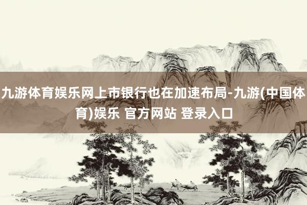 九游体育娱乐网上市银行也在加速布局-九游(中国体育)娱乐 官方网站 登录入口
