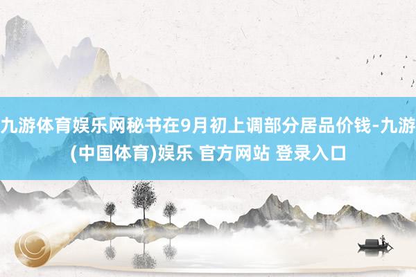 九游体育娱乐网秘书在9月初上调部分居品价钱-九游(中国体育)娱乐 官方网站 登录入口