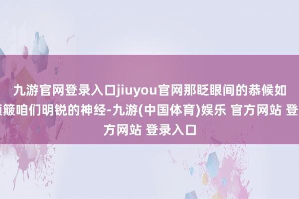 九游官网登录入口jiuyou官网那眨眼间的恭候如实能颠簸咱们明锐的神经-九游(中国体育)娱乐 官方网站 登录入口