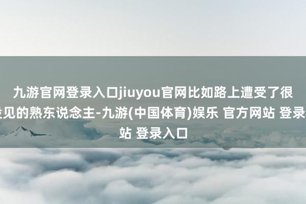 九游官网登录入口jiuyou官网比如路上遭受了很久没见的熟东说念主-九游(中国体育)娱乐 官方网站 登录入口