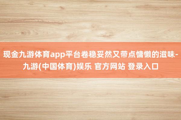 现金九游体育app平台卷稳妥然又带点慵懒的滋味-九游(中国体育)娱乐 官方网站 登录入口