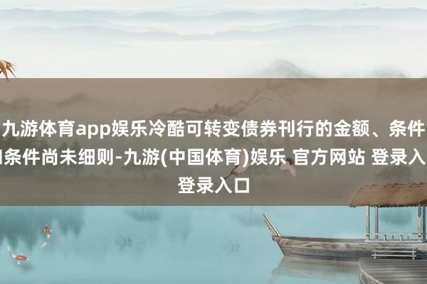 九游体育app娱乐冷酷可转变债券刊行的金额、条件和条件尚未细则-九游(中国体育)娱乐 官方网站 登录入口