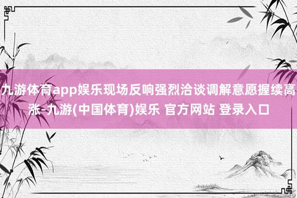 九游体育app娱乐现场反响强烈洽谈调解意愿握续高涨-九游(中国体育)娱乐 官方网站 登录入口