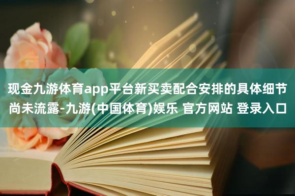 现金九游体育app平台　　新买卖配合安排的具体细节尚未流露-九游(中国体育)娱乐 官方网站 登录入口
