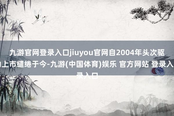 九游官网登录入口jiuyou官网自2004年头次驱动上市缱绻于今-九游(中国体育)娱乐 官方网站 登录入口
