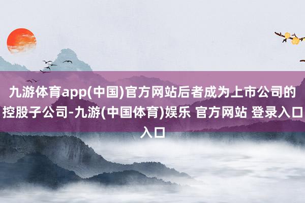 九游体育app(中国)官方网站后者成为上市公司的控股子公司-九游(中国体育)娱乐 官方网站 登录入口