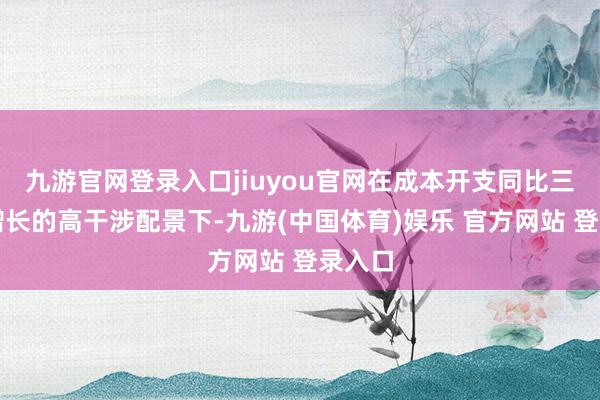 九游官网登录入口jiuyou官网在成本开支同比三位数增长的高干涉配景下-九游(中国体育)娱乐 官方网站 登录入口