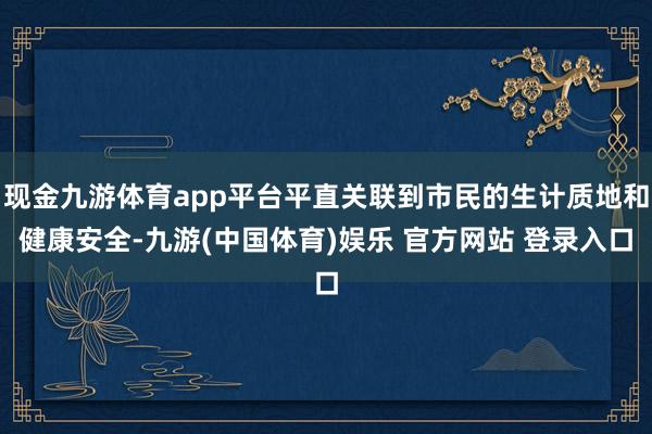 现金九游体育app平台平直关联到市民的生计质地和健康安全-九游(中国体育)娱乐 官方网站 登录入口