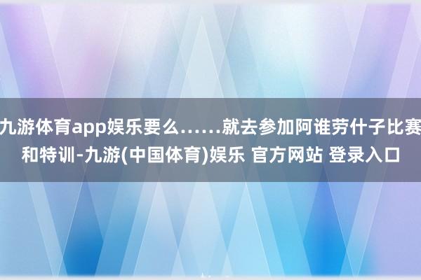 九游体育app娱乐要么……就去参加阿谁劳什子比赛和特训-九游(中国体育)娱乐 官方网站 登录入口