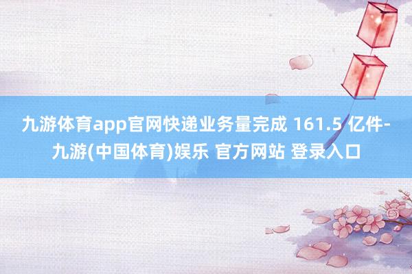 九游体育app官网快递业务量完成 161.5 亿件-九游(中国体育)娱乐 官方网站 登录入口