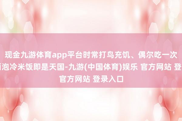 现金九游体育app平台时常打鸟充饥、偶尔吃一次便捷面泡冷米饭即是天国-九游(中国体育)娱乐 官方网站 登录入口