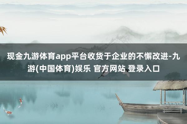 现金九游体育app平台　　收货于企业的不懈改进-九游(中国体育)娱乐 官方网站 登录入口