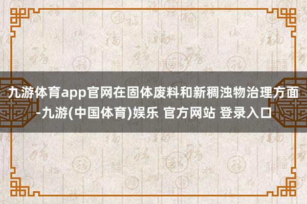 九游体育app官网　　在固体废料和新稠浊物治理方面-九游(中国体育)娱乐 官方网站 登录入口