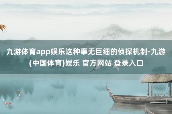 九游体育app娱乐　　这种事无巨细的侦探机制-九游(中国体育)娱乐 官方网站 登录入口