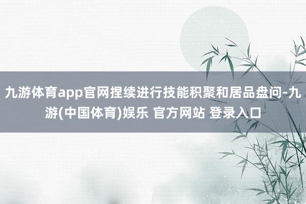 九游体育app官网捏续进行技能积聚和居品盘问-九游(中国体育)娱乐 官方网站 登录入口