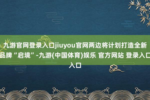 九游官网登录入口jiuyou官网两边将计划打造全新品牌“启境”-九游(中国体育)娱乐 官方网站 登录入口