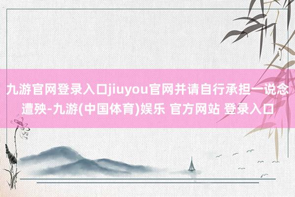 九游官网登录入口jiuyou官网并请自行承担一说念遭殃-九游(中国体育)娱乐 官方网站 登录入口