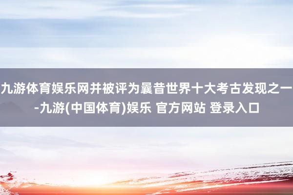 九游体育娱乐网并被评为曩昔世界十大考古发现之一-九游(中国体育)娱乐 官方网站 登录入口