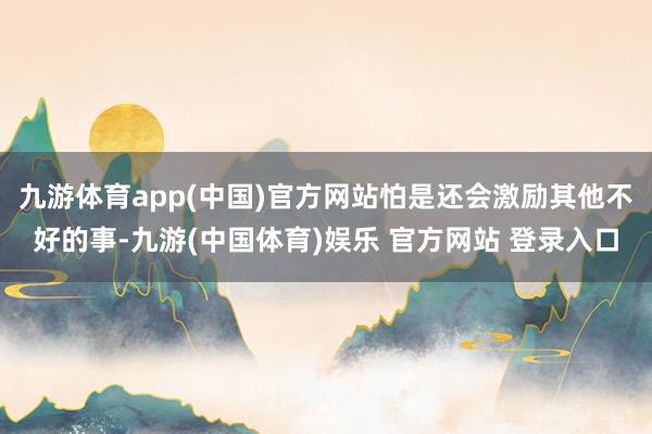 九游体育app(中国)官方网站怕是还会激励其他不好的事-九游(中国体育)娱乐 官方网站 登录入口
