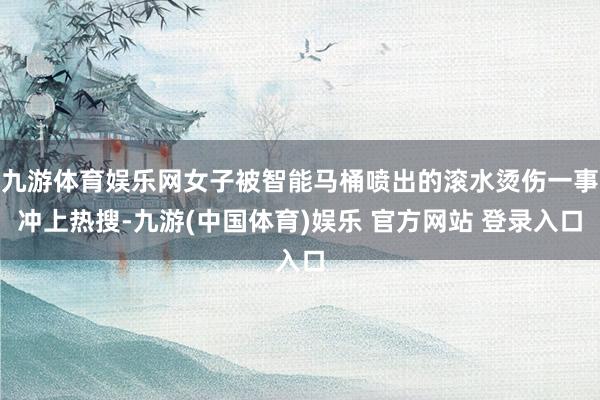 九游体育娱乐网女子被智能马桶喷出的滚水烫伤一事冲上热搜-九游(中国体育)娱乐 官方网站 登录入口