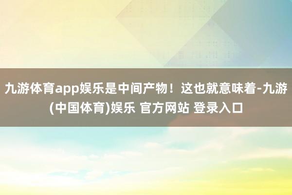 九游体育app娱乐是中间产物!这也就意味着-九游(中国体育)娱乐 官方网站 登录入口