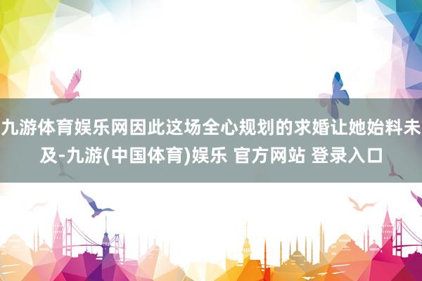 九游体育娱乐网因此这场全心规划的求婚让她始料未及-九游(中国体育)娱乐 官方网站 登录入口