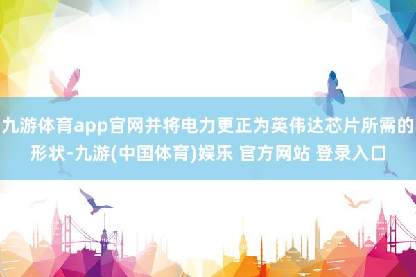 九游体育app官网并将电力更正为英伟达芯片所需的形状-九游(中国体育)娱乐 官方网站 登录入口