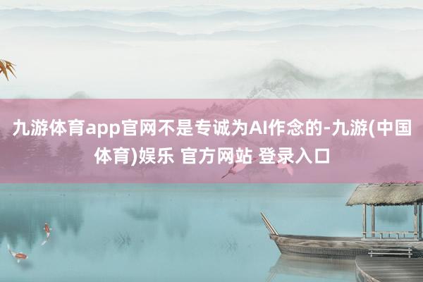 九游体育app官网不是专诚为AI作念的-九游(中国体育)娱乐 官方网站 登录入口