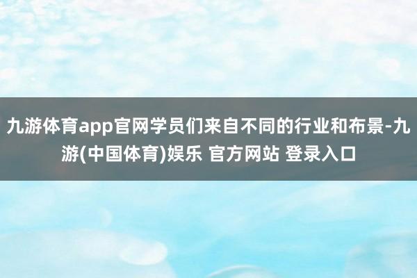 九游体育app官网学员们来自不同的行业和布景-九游(中国体育)娱乐 官方网站 登录入口