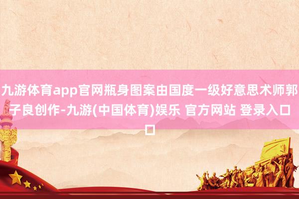 九游体育app官网瓶身图案由国度一级好意思术师郭子良创作-九游(中国体育)娱乐 官方网站 登录入口