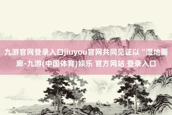 九游官网登录入口jiuyou官网共同见证以“湿地画廊-九游(中国体育)娱乐 官方网站 登录入口