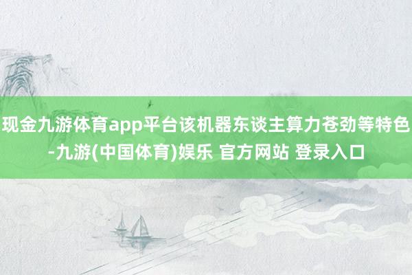 现金九游体育app平台该机器东谈主算力苍劲等特色-九游(中国体育)娱乐 官方网站 登录入口