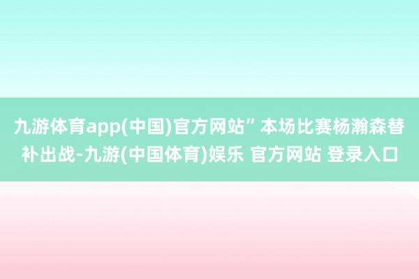 九游体育app(中国)官方网站”本场比赛杨瀚森替补出战-九游(中国体育)娱乐 官方网站 登录入口