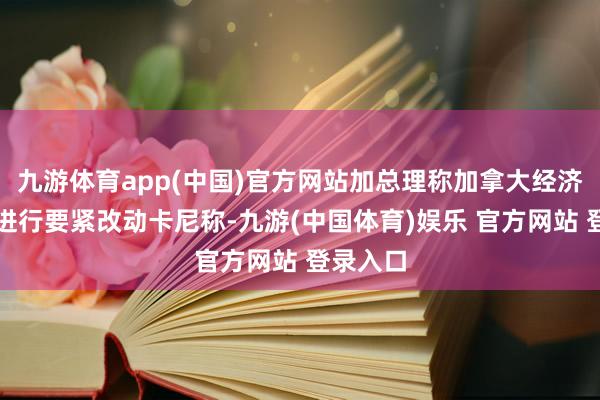 九游体育app(中国)官方网站加总理称加拿大经济计谋需进行要紧改动卡尼称-九游(中国体育)娱乐 官方网站 登录入口