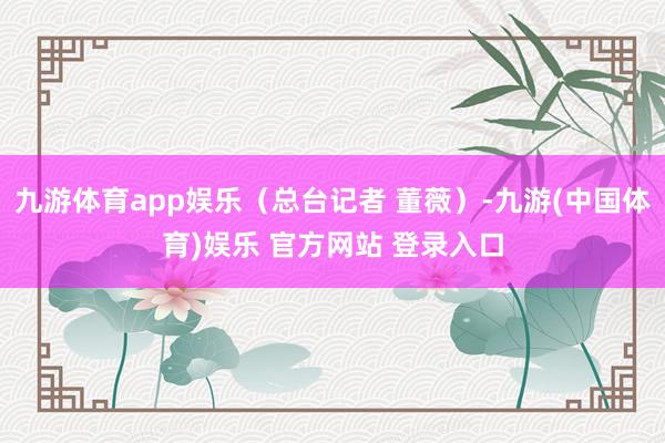九游体育app娱乐（总台记者 董薇）-九游(中国体育)娱乐 官方网站 登录入口