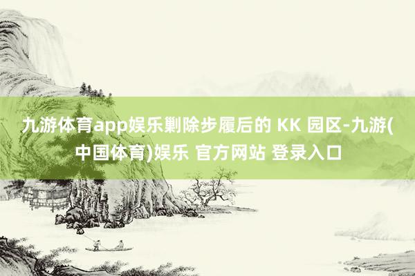 九游体育app娱乐剿除步履后的 KK 园区-九游(中国体育)娱乐 官方网站 登录入口