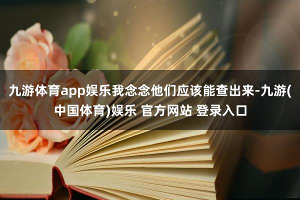 九游体育app娱乐我念念他们应该能查出来-九游(中国体育)娱乐 官方网站 登录入口