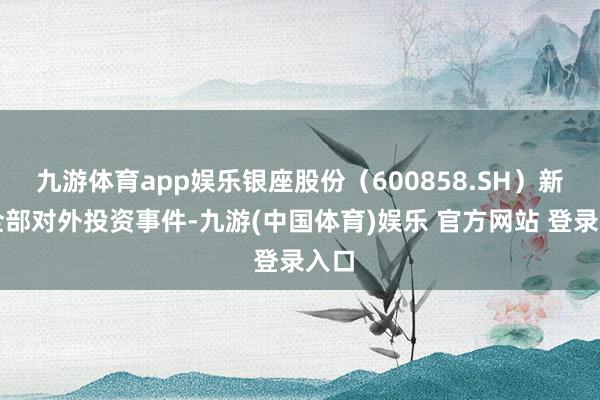 九游体育app娱乐银座股份（600858.SH）新增全部对外投资事件-九游(中国体育)娱乐 官方网站 登录入口