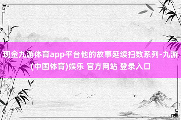 现金九游体育app平台他的故事延续扫数系列-九游(中国体育)娱乐 官方网站 登录入口