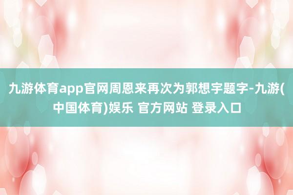 九游体育app官网周恩来再次为郭想宇题字-九游(中国体育)娱乐 官方网站 登录入口