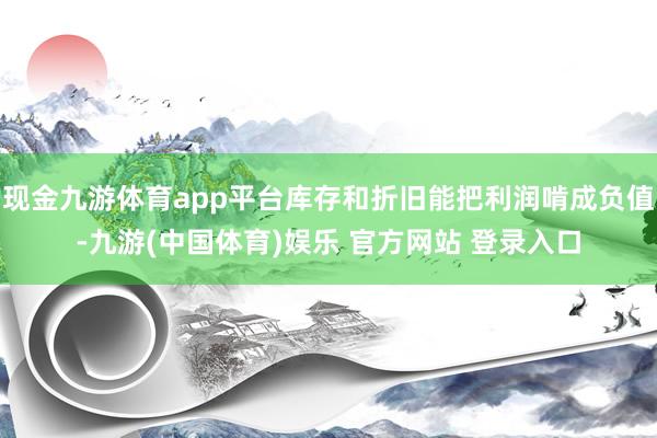 现金九游体育app平台库存和折旧能把利润啃成负值-九游(中国体育)娱乐 官方网站 登录入口