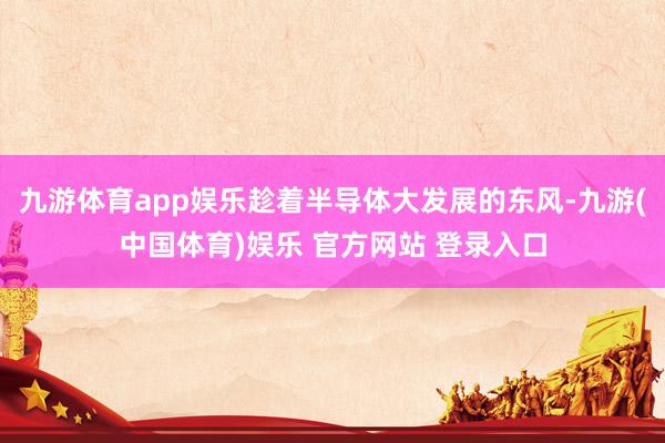九游体育app娱乐趁着半导体大发展的东风-九游(中国体育)娱乐 官方网站 登录入口