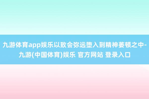 九游体育app娱乐以致会弥远堕入到精神萎顿之中-九游(中国体育)娱乐 官方网站 登录入口