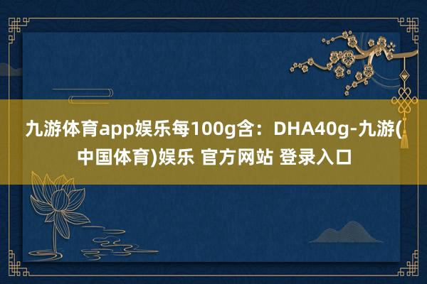九游体育app娱乐每100g含：DHA40g-九游(中国体育)娱乐 官方网站 登录入口