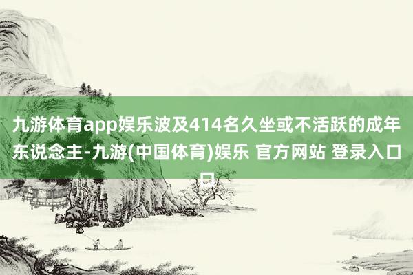 九游体育app娱乐波及414名久坐或不活跃的成年东说念主-九游(中国体育)娱乐 官方网站 登录入口