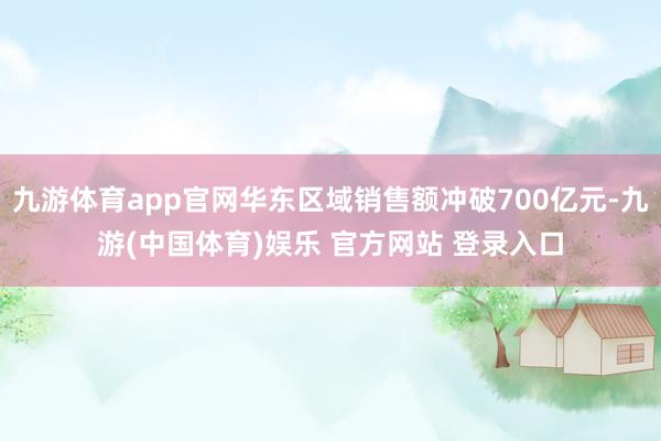 九游体育app官网华东区域销售额冲破700亿元-九游(中国体育)娱乐 官方网站 登录入口