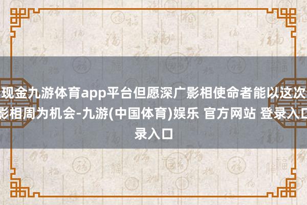 现金九游体育app平台但愿深广影相使命者能以这次影相周为机会-九游(中国体育)娱乐 官方网站 登录入口