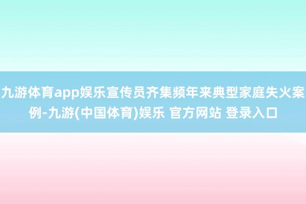 九游体育app娱乐宣传员齐集频年来典型家庭失火案例-九游(中国体育)娱乐 官方网站 登录入口