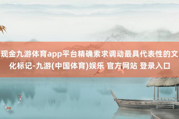 现金九游体育app平台精确索求调动最具代表性的文化标记-九游(中国体育)娱乐 官方网站 登录入口