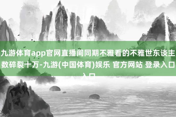 九游体育app官网直播间同期不雅看的不雅世东谈主数碎裂十万-九游(中国体育)娱乐 官方网站 登录入口